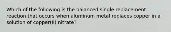 Which of the following is the balanced single replacement reaction that occurs when aluminum metal replaces copper in a solution of copper(II) nitrate?