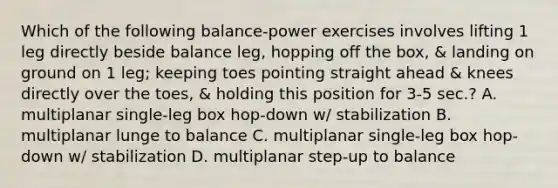 Which of the following balance-power exercises involves lifting 1 leg directly beside balance leg, hopping off the box, & landing on ground on 1 leg; keeping toes pointing straight ahead & knees directly over the toes, & holding this position for 3-5 sec.? A. multiplanar single-leg box hop-down w/ stabilization B. multiplanar lunge to balance C. multiplanar single-leg box hop-down w/ stabilization D. multiplanar step-up to balance