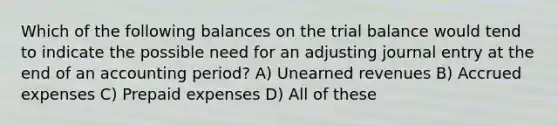 Which of the following balances on the trial balance would tend to indicate the possible need for an adjusting journal entry at the end of an accounting period? A) Unearned revenues B) Accrued expenses C) Prepaid expenses D) All of these