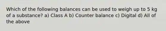 Which of the following balances can be used to weigh up to 5 kg of a substance? a) Class A b) Counter balance c) Digital d) All of the above