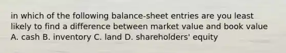 in which of the following balance-sheet entries are you least likely to find a difference between market value and book value A. cash B. inventory C. land D. shareholders' equity