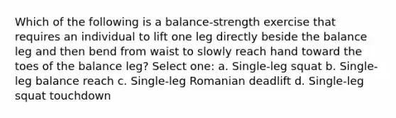 Which of the following is a balance-strength exercise that requires an individual to lift one leg directly beside the balance leg and then bend from waist to slowly reach hand toward the toes of the balance leg? Select one: a. Single-leg squat b. Single-leg balance reach c. Single-leg Romanian deadlift d. Single-leg squat touchdown