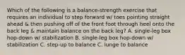 Which of the following is a balance-strength exercise that requires an individual to step forward w/ toes pointing straight ahead & then pushing off of the front foot through heel onto the back leg & maintain balance on the back leg? A. single-leg box hop-down w/ stabilization B. single-leg box hop-down w/ stabilization C. step-up to balance C. lunge to balance