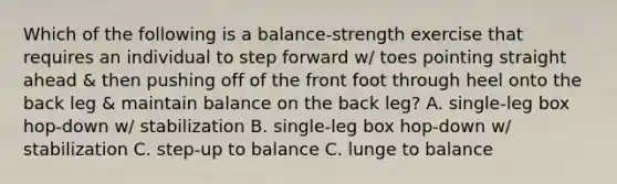 Which of the following is a balance-strength exercise that requires an individual to step forward w/ toes pointing straight ahead & then pushing off of the front foot through heel onto the back leg & maintain balance on the back leg? A. single-leg box hop-down w/ stabilization B. single-leg box hop-down w/ stabilization C. step-up to balance C. lunge to balance