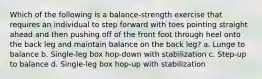 Which of the following is a balance-strength exercise that requires an individual to step forward with toes pointing straight ahead and then pushing off of the front foot through heel onto the back leg and maintain balance on the back leg? a. Lunge to balance b. Single-leg box hop-down with stabilization c. Step-up to balance d. Single-leg box hop-up with stabilization