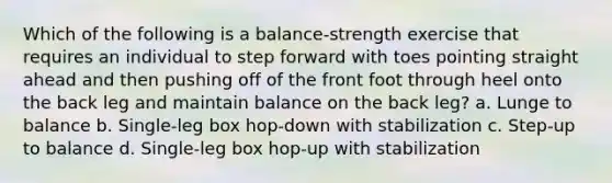 Which of the following is a balance-strength exercise that requires an individual to step forward with toes pointing straight ahead and then pushing off of the front foot through heel onto the back leg and maintain balance on the back leg? a. Lunge to balance b. Single-leg box hop-down with stabilization c. Step-up to balance d. Single-leg box hop-up with stabilization