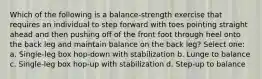 Which of the following is a balance-strength exercise that requires an individual to step forward with toes pointing straight ahead and then pushing off of the front foot through heel onto the back leg and maintain balance on the back leg? Select one: a. Single-leg box hop-down with stabilization b. Lunge to balance c. Single-leg box hop-up with stabilization d. Step-up to balance