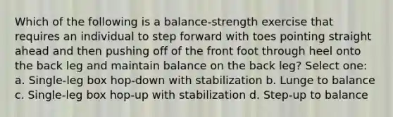 Which of the following is a balance-strength exercise that requires an individual to step forward with toes pointing straight ahead and then pushing off of the front foot through heel onto the back leg and maintain balance on the back leg? Select one: a. Single-leg box hop-down with stabilization b. Lunge to balance c. Single-leg box hop-up with stabilization d. Step-up to balance