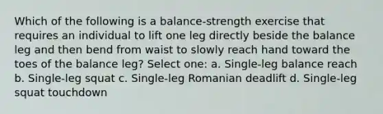 Which of the following is a balance-strength exercise that requires an individual to lift one leg directly beside the balance leg and then bend from waist to slowly reach hand toward the toes of the balance leg? Select one: a. Single-leg balance reach b. Single-leg squat c. Single-leg Romanian deadlift d. Single-leg squat touchdown