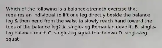 Which of the following is a balance-strength exercise that requires an individual to lift one leg directly beside the balance leg & then bend from the waist to slowly reach hand toward the toes of the balance leg? A. single-leg Romanian deadlift B. single-leg balance reach C. single-leg squat touchdown D. single-leg squat