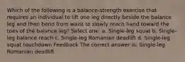 Which of the following is a balance-strength exercise that requires an individual to lift one leg directly beside the balance leg and then bend from waist to slowly reach hand toward the toes of the balance leg? Select one: a. Single-leg squat b. Single-leg balance reach c. Single-leg Romanian deadlift d. Single-leg squat touchdown Feedback The correct answer is: Single-leg Romanian deadlift