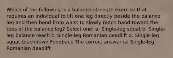 Which of the following is a balance-strength exercise that requires an individual to lift one leg directly beside the balance leg and then bend from waist to slowly reach hand toward the toes of the balance leg? Select one: a. Single-leg squat b. Single-leg balance reach c. Single-leg Romanian deadlift d. Single-leg squat touchdown Feedback The correct answer is: Single-leg Romanian deadlift