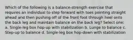 Which of the following is a balance-strength exercise that requires an individual to step forward with toes pointing straight ahead and then pushing off of the front foot through heel onto the back leg and maintain balance on the back leg? Select one: a. Single-leg box hop-up with stabilization b. Lunge to balance c. Step-up to balance d. Single-leg box hop-down with stabilization