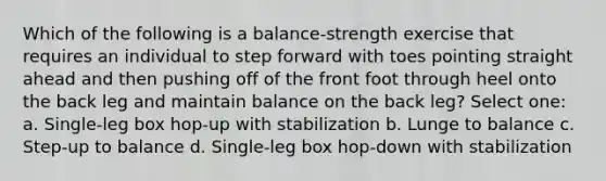 Which of the following is a balance-strength exercise that requires an individual to step forward with toes pointing straight ahead and then pushing off of the front foot through heel onto the back leg and maintain balance on the back leg? Select one: a. Single-leg box hop-up with stabilization b. Lunge to balance c. Step-up to balance d. Single-leg box hop-down with stabilization