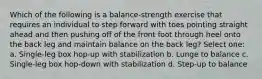 Which of the following is a balance-strength exercise that requires an individual to step forward with toes pointing straight ahead and then pushing off of the front foot through heel onto the back leg and maintain balance on the back leg? Select one: a. Single-leg box hop-up with stabilization b. Lunge to balance c. Single-leg box hop-down with stabilization d. Step-up to balance