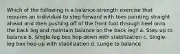 Which of the following is a balance-strength exercise that requires an individual to step forward with toes pointing straight ahead and then pushing off of the front foot through heel onto the back leg and maintain balance on the back leg? a. Step-up to balance b. Single-leg box hop-down with stabilization c. Single-leg box hop-up with stabilization d. Lunge to balance