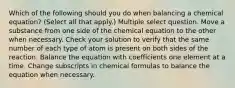 Which of the following should you do when balancing a chemical equation? (Select all that apply.) Multiple select question. Move a substance from one side of the chemical equation to the other when necessary. Check your solution to verify that the same number of each type of atom is present on both sides of the reaction. Balance the equation with coefficients one element at a time. Change subscripts in chemical formulas to balance the equation when necessary.