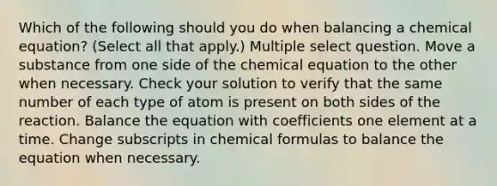 Which of the following should you do when balancing a chemical equation? (Select all that apply.) Multiple select question. Move a substance from one side of the chemical equation to the other when necessary. Check your solution to verify that the same number of each type of atom is present on both sides of the reaction. Balance the equation with coefficients one element at a time. Change subscripts in chemical formulas to balance the equation when necessary.