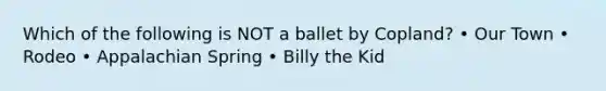 Which of the following is NOT a ballet by Copland? • Our Town • Rodeo • Appalachian Spring • Billy the Kid