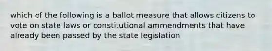 which of the following is a ballot measure that allows citizens to vote on state laws or constitutional ammendments that have already been passed by the state legislation