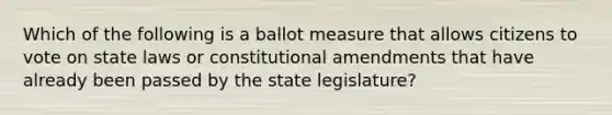 Which of the following is a ballot measure that allows citizens to vote on state laws or constitutional amendments that have already been passed by the state legislature?