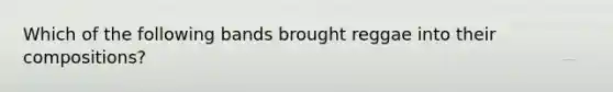Which of the following bands brought reggae into their compositions?