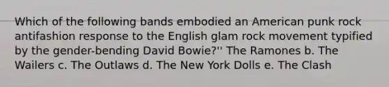 Which of the following bands embodied an American punk rock antifashion response to the English glam rock movement typified by the gender-bending David Bowie?'' The Ramones b. The Wailers c. The Outlaws d. The New York Dolls e. The Clash