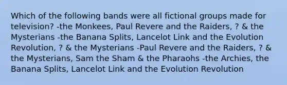 Which of the following bands were all fictional groups made for television? -the Monkees, Paul Revere and the Raiders, ? & the Mysterians -the Banana Splits, Lancelot Link and the Evolution Revolution, ? & the Mysterians -Paul Revere and the Raiders, ? & the Mysterians, Sam the Sham & the Pharaohs -the Archies, the Banana Splits, Lancelot Link and the Evolution Revolution