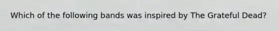 Which of the following bands was inspired by The Grateful Dead?