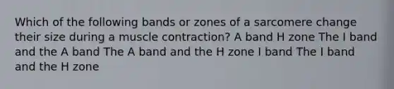 Which of the following bands or zones of a sarcomere change their size during a muscle contraction? A band H zone The I band and the A band The A band and the H zone I band The I band and the H zone