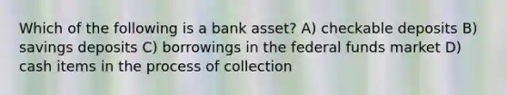 Which of the following is a bank asset? A) checkable deposits B) savings deposits C) borrowings in the federal funds market D) cash items in the process of collection