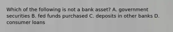 Which of the following is not a bank asset? A. government securities B. fed funds purchased C. deposits in other banks D. consumer loans