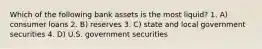 Which of the following bank assets is the most liquid? 1. A) consumer loans 2. B) reserves 3. C) state and local government securities 4. D) U.S. government securities