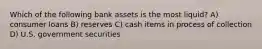 Which of the following bank assets is the most liquid? A) consumer loans B) reserves C) cash items in process of collection D) U.S. government securities