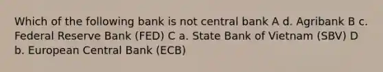 Which of the following bank is not central bank A d. Agribank B c. Federal Reserve Bank (FED) C a. State Bank of Vietnam (SBV) D b. European Central Bank (ECB)