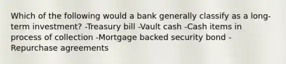 Which of the following would a bank generally classify as a long-term investment? -Treasury bill -Vault cash -Cash items in process of collection -Mortgage backed security bond -Repurchase agreements