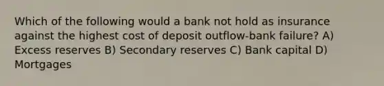 Which of the following would a bank not hold as insurance against the highest cost of deposit outflow-bank failure? A) Excess reserves B) Secondary reserves C) Bank capital D) Mortgages