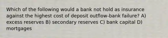 Which of the following would a bank not hold as insurance against the highest cost of deposit outflow-bank failure? A) excess reserves B) secondary reserves C) bank capital D) mortgages