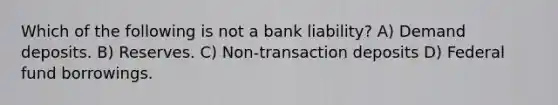 Which of the following is not a bank liability? A) Demand deposits. B) Reserves. C) Non-transaction deposits D) Federal fund borrowings.