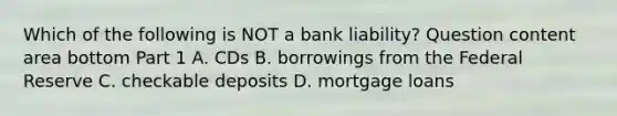 Which of the following is NOT a bank​ liability? Question content area bottom Part 1 A. CDs B. borrowings from the Federal Reserve C. checkable deposits D. mortgage loans