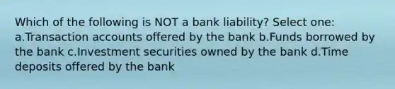 Which of the following is NOT a bank liability? Select one: a.Transaction accounts offered by the bank b.Funds borrowed by the bank c.Investment securities owned by the bank d.Time deposits offered by the bank