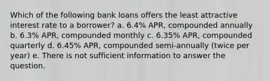 Which of the following bank loans offers the least attractive interest rate to a borrower? a. 6.4% APR, compounded annually b. 6.3% APR, compounded monthly c. 6.35% APR, compounded quarterly d. 6.45% APR, compounded semi-annually (twice per year) e. There is not sufficient information to answer the question.