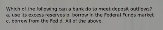 Which of the following can a bank do to meet deposit outflows? a. use its excess reserves b. borrow in the Federal Funds market c. borrow from the Fed d. All of the above.