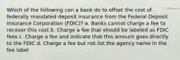 Which of the following can a bank do to offset the cost of federally mandated deposit insurance from the Federal Deposit Insurance Corporation (FDIC)? a. Banks cannot charge a fee to recover this cost b. Charge a fee that should be labeled as FDIC fees c. Charge a fee and indicate that this amount goes directly to the FDIC d. Charge a fee but not list the agency name in the fee label