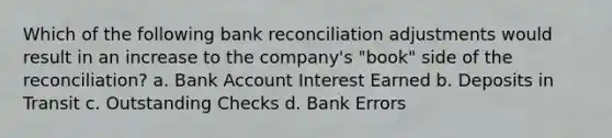 Which of the following bank reconciliation adjustments would result in an increase to the company's "book" side of the reconciliation? a. Bank Account Interest Earned b. Deposits in Transit c. Outstanding Checks d. Bank Errors