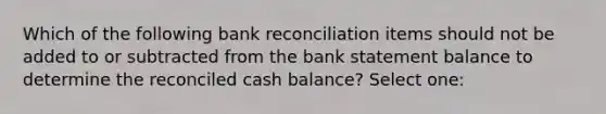 Which of the following bank reconciliation items should not be added to or subtracted from the bank statement balance to determine the reconciled cash balance? Select one: