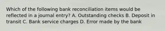 Which of the following <a href='https://www.questionai.com/knowledge/kZ6GRlcQH1-bank-reconciliation' class='anchor-knowledge'>bank reconciliation</a> items would be reflected in a journal entry? A. Outstanding checks B. Deposit in transit C. Bank service charges D. Error made by the bank