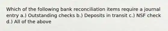 Which of the following bank reconciliation items require a journal entry a.) Outstanding checks b.) Deposits in transit c.) NSF check d.) All of the above