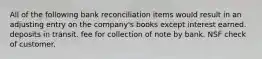 All of the following bank reconciliation items would result in an adjusting entry on the company's books except interest earned. deposits in transit. fee for collection of note by bank. NSF check of customer.