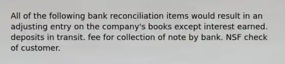 All of the following bank reconciliation items would result in an adjusting entry on the company's books except interest earned. deposits in transit. fee for collection of note by bank. NSF check of customer.